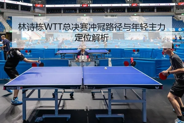 林诗栋WTT总决赛冲冠路径与年轻主力定位解析